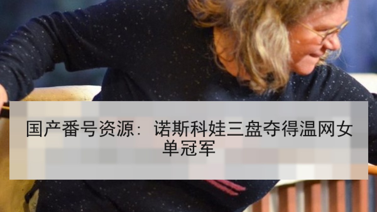 国产番号资源: 诺斯科娃三盘夺得温网女单冠军 国产番号资源: 诺斯科娃三盘夺得温网女单冠军