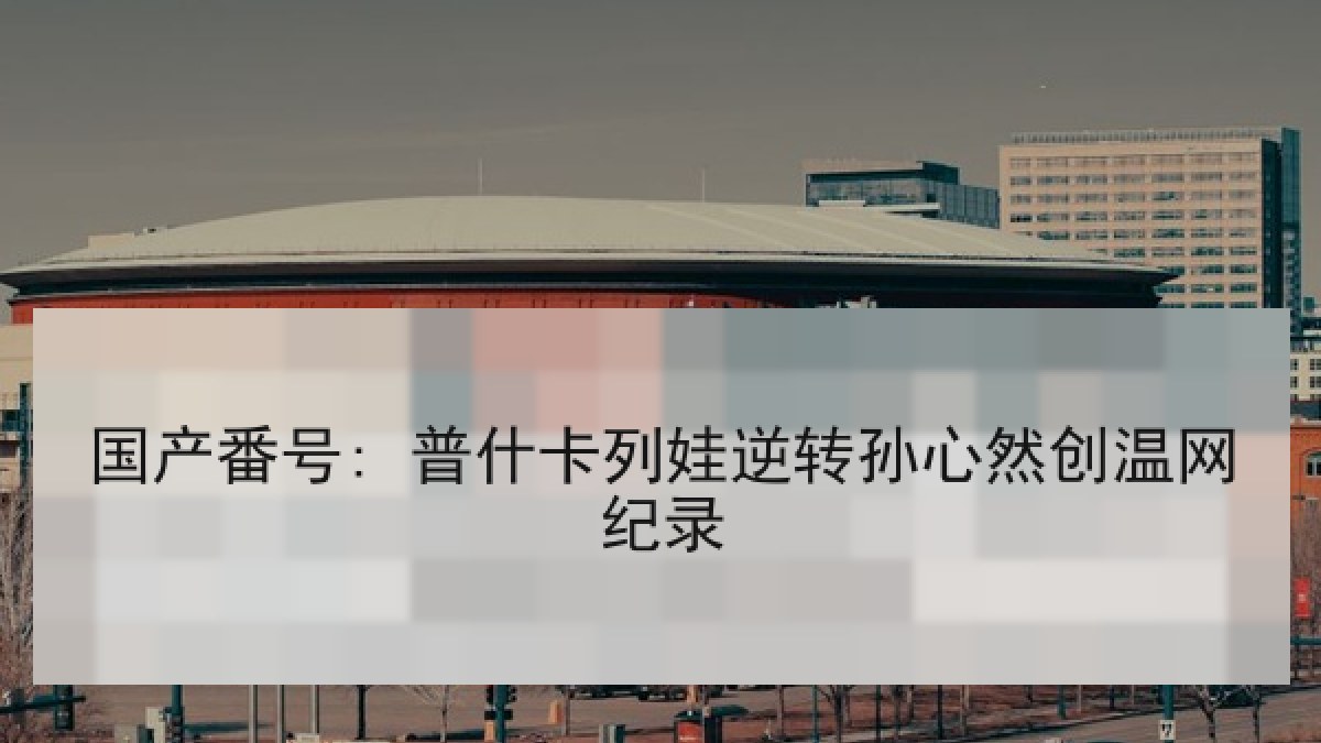 国产番号: 普什卡列娃逆转孙心然创温网纪录