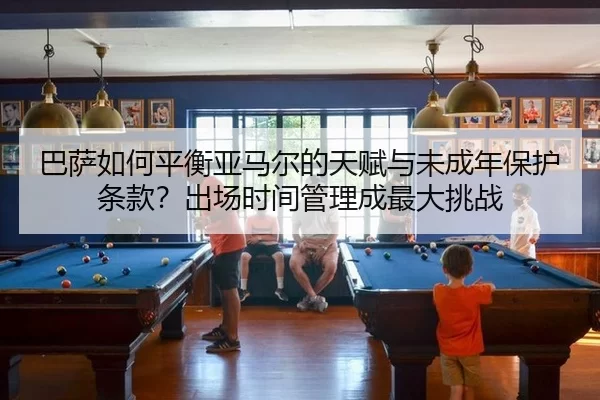 巴萨如何平衡亚马尔的天赋与未成年保护条款？出场时间管理成最大挑战