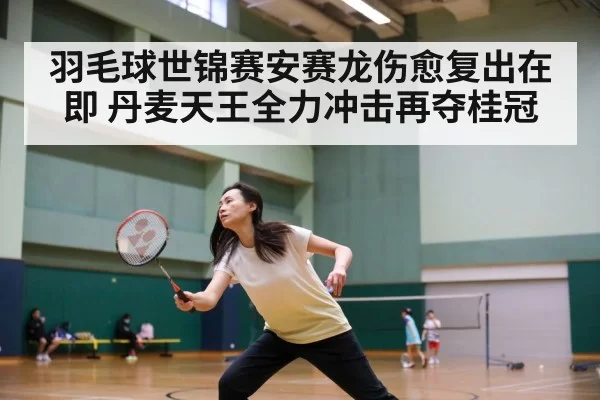 羽毛球世锦赛安赛龙伤愈复出在即 丹麦天王全力冲击再夺桂冠