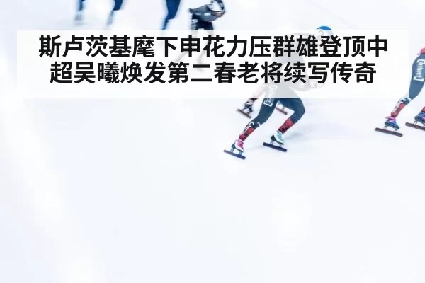 斯卢茨基麾下申花力压群雄登顶中超吴曦焕发第二春老将续写传奇