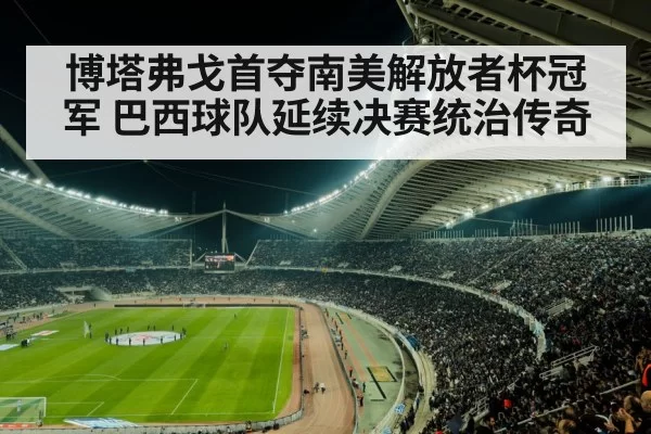博塔弗戈首夺南美解放者杯冠军 巴西球队延续决赛统治传奇